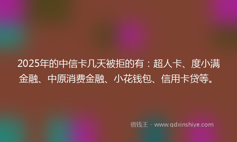 2025年的中信卡几天被拒的有：超人卡、度小满金融、中原消费金融、小花钱包、信用卡贷等。