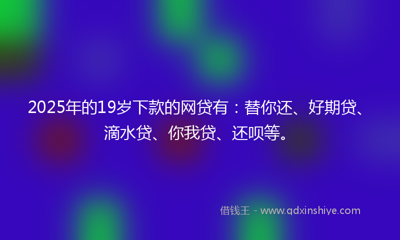 2025年的19岁下款的网贷有：替你还、好期贷、滴水贷、你我贷、还呗等。