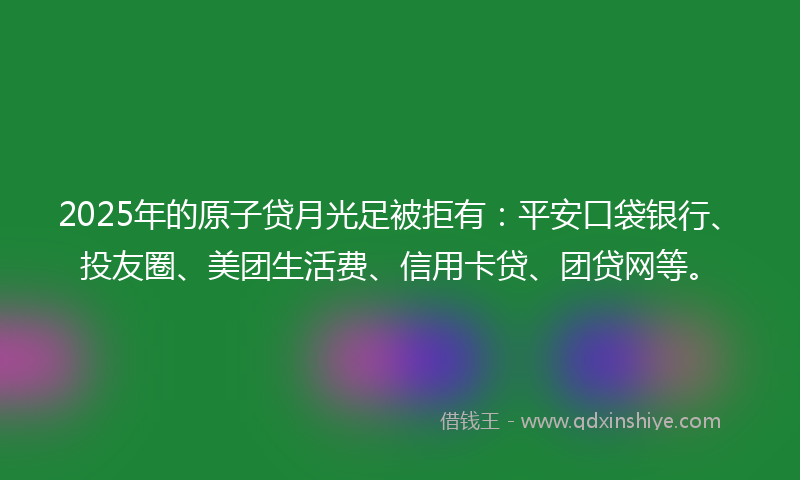 2025年的原子贷月光足被拒有：平安口袋银行、投友圈、美团生活费、信用卡贷、团贷网等。