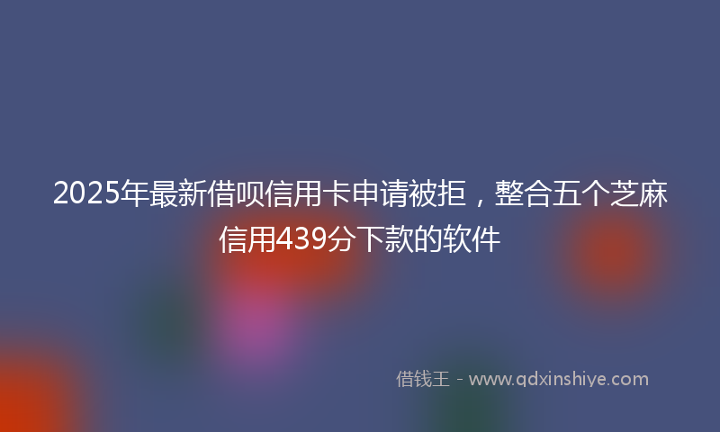 2025年最新借呗信用卡申请被拒，整合五个芝麻信用439分下款的软件