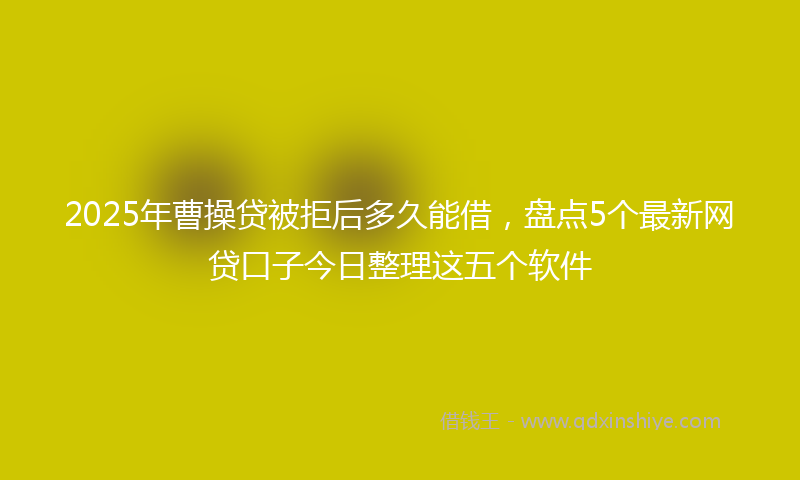 2025年曹操贷被拒后多久能借，盘点5个最新网贷口子今日整理这五个软件