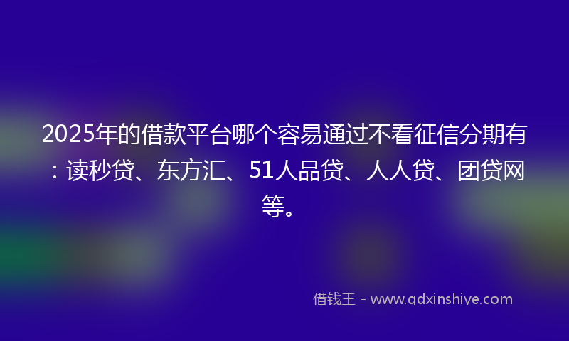 2025年的借款平台哪个容易通过不看征信分期有：读秒贷、东方汇、51人品贷、人人贷、团贷网等。