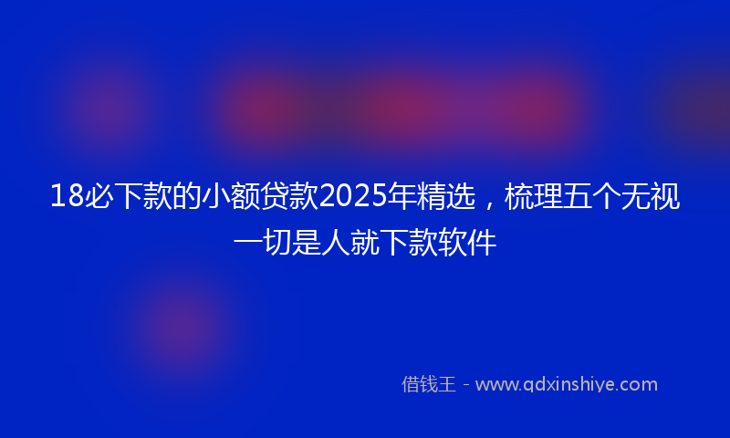 18必下款的小额贷款2025年精选，梳理五个无视一切是人就下款软件