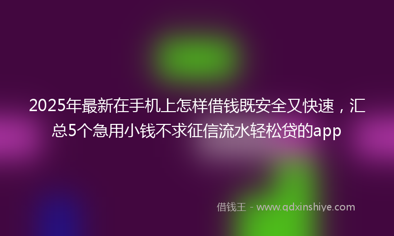 2025年最新在手机上怎样借钱既安全又快速，汇总5个急用小钱不求征信流水轻松贷的app