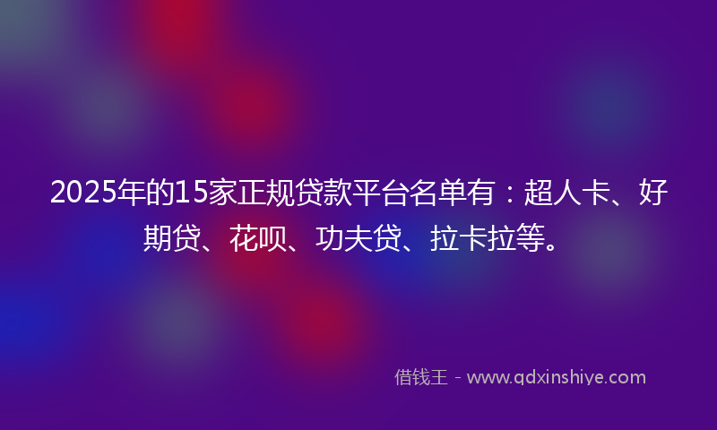 2025年的15家正规贷款平台名单有：超人卡、好期贷、花呗、功夫贷、拉卡拉等。