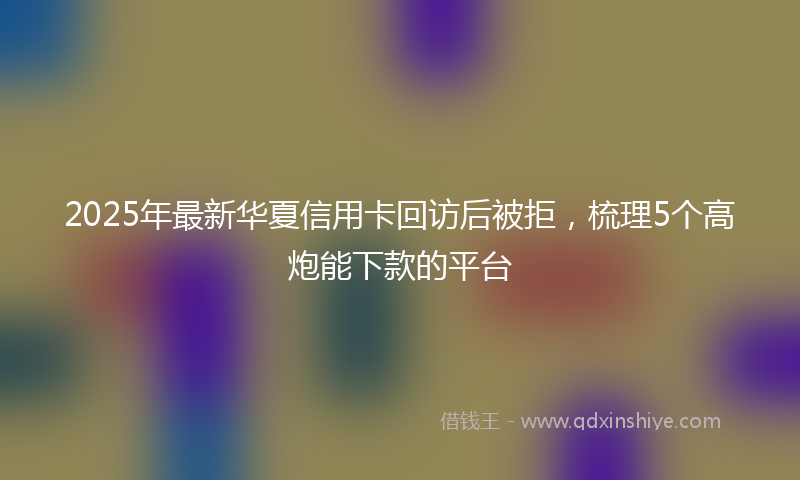 2025年最新华夏信用卡回访后被拒，梳理5个高炮能下款的平台