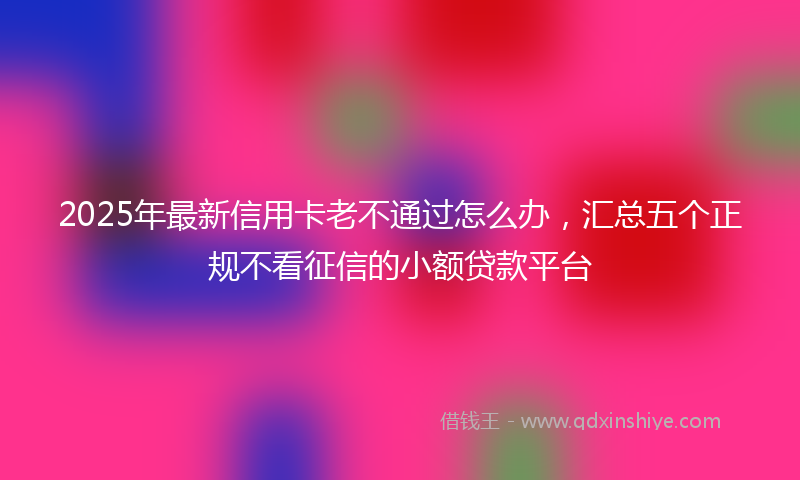 2025年最新信用卡老不通过怎么办，汇总五个正规不看征信的小额贷款平台
