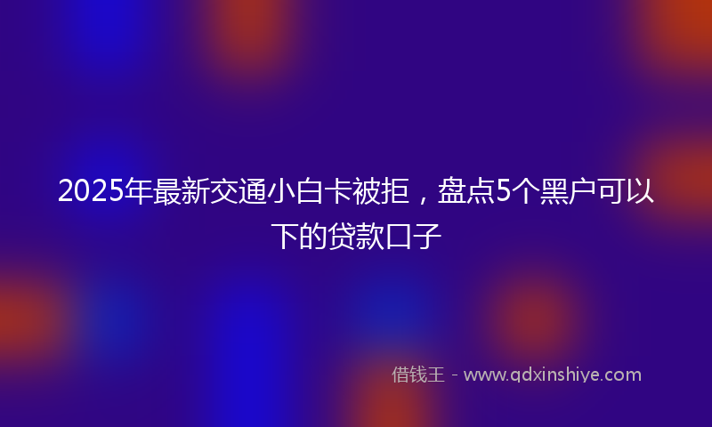 2025年最新交通小白卡被拒，盘点5个黑户可以下的贷款口子