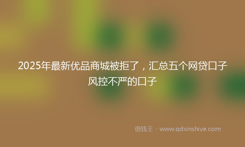 2025年最新优品商城被拒了，汇总五个网贷口子风控不严的口子