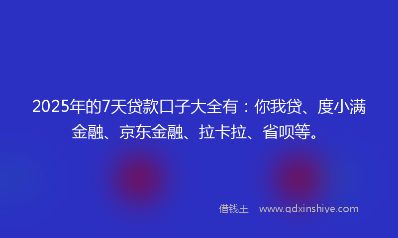 2025年的7天贷款口子大全有：你我贷、度小满金融、京东金融、拉卡拉、省呗等。