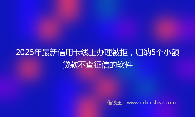 2025年最新信用卡线上办理被拒，归纳5个小额贷款不查征信的软件
