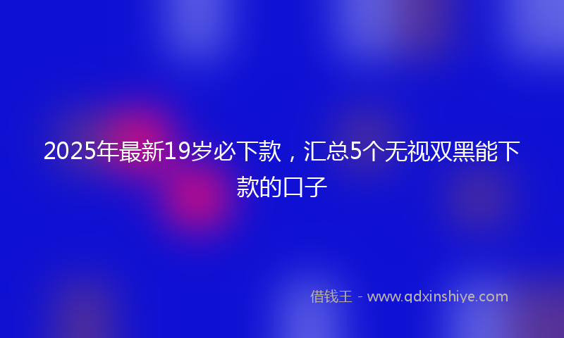 2025年最新19岁必下款，汇总5个无视双黑能下款的口子