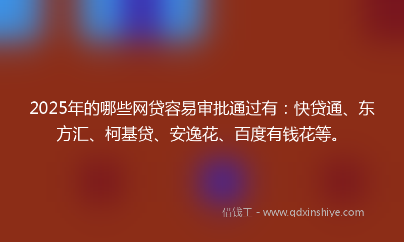 2025年的哪些网贷容易审批通过有：快贷通、东方汇、柯基贷、安逸花、百度有钱花等。