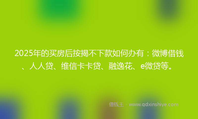 2025年的买房后按揭不下款如何办有：微博借钱、人人贷、维信卡卡贷、融逸花、e微贷等。