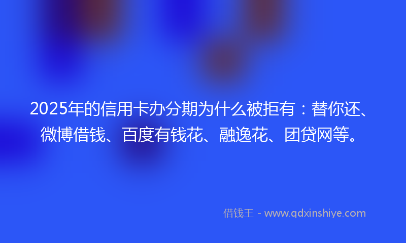 2025年的信用卡办分期为什么被拒有：替你还、微博借钱、百度有钱花、融逸花、团贷网等。
