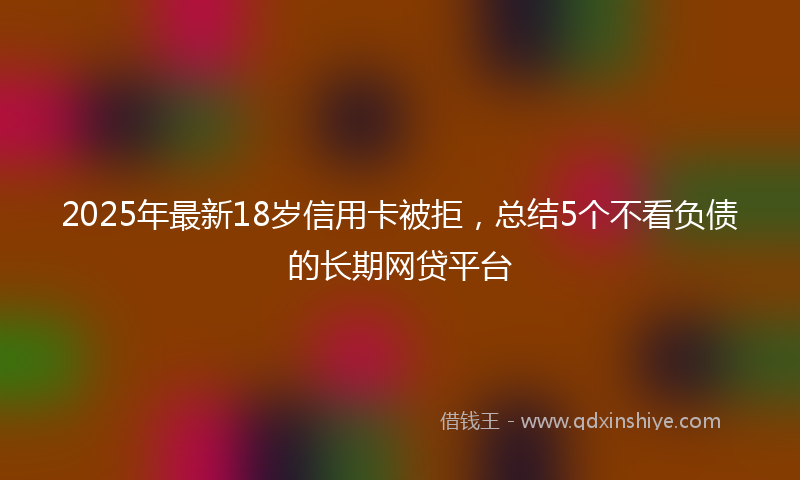 2025年最新18岁信用卡被拒，总结5个不看负债的长期网贷平台