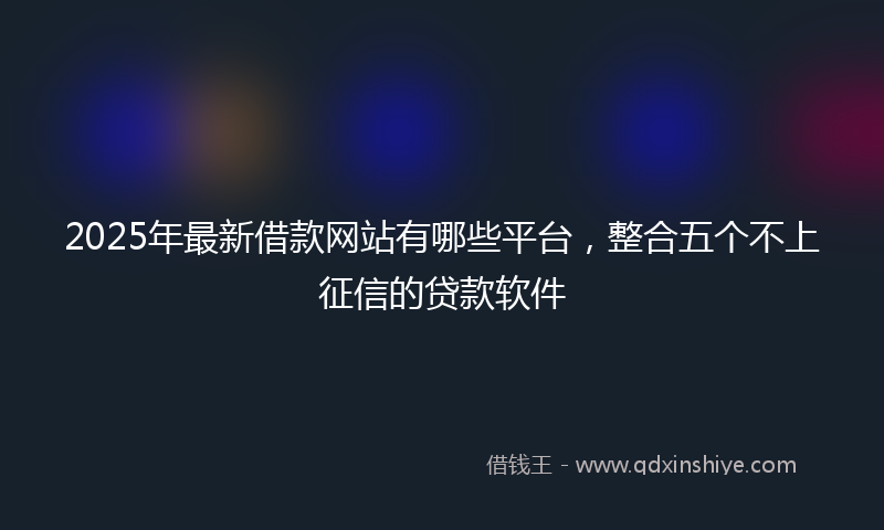 2025年最新借款网站有哪些平台，整合五个不上征信的贷款软件