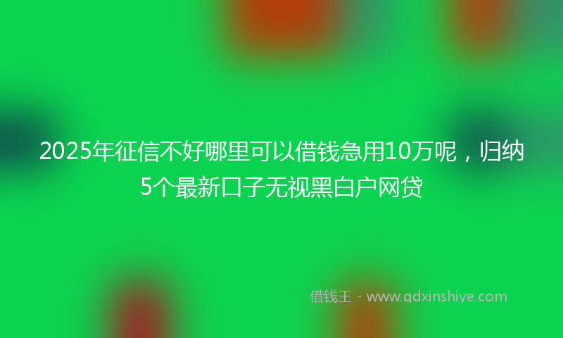 2025年征信不好哪里可以借钱急用10万呢，归纳5个最新口子无视黑白户网贷