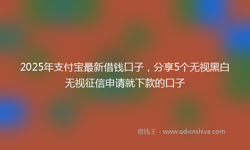 2025年支付宝最新借钱口子，分享5个无视黑白无视征信申请就下款的口子