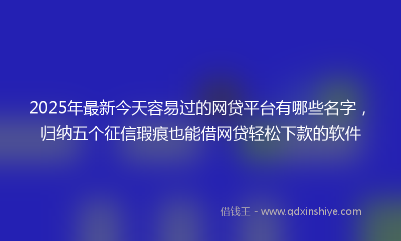 2025年最新今天容易过的网贷平台有哪些名字，归纳五个征信瑕疵也能借网贷轻松下款的软件
