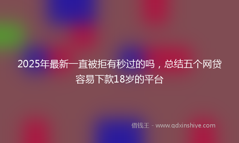 2025年最新一直被拒有秒过的吗，总结五个网贷容易下款18岁的平台