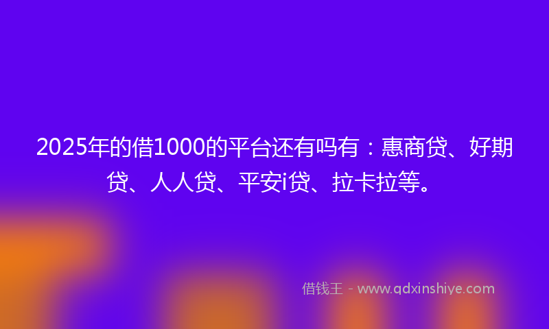 2025年的借1000的平台还有吗有：惠商贷、好期贷、人人贷、平安i贷、拉卡拉等。