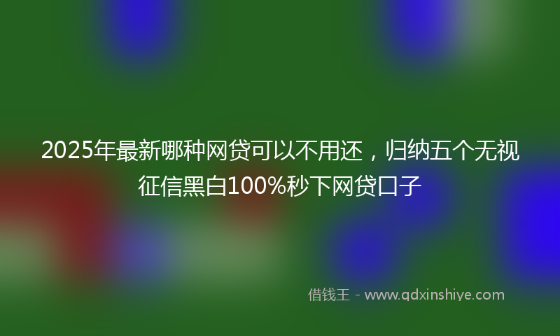2025年最新哪种网贷可以不用还，归纳五个无视征信黑白100%秒下网贷口子