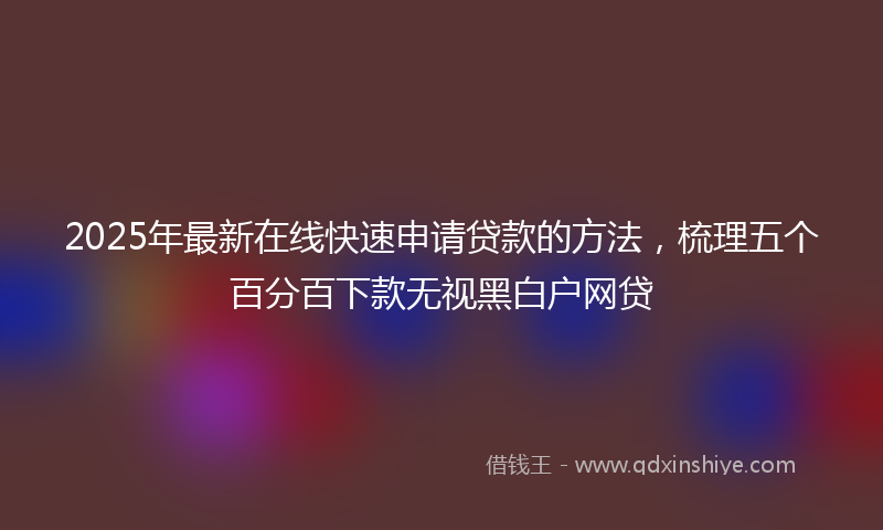 2025年最新在线快速申请贷款的方法，梳理五个百分百下款无视黑白户网贷