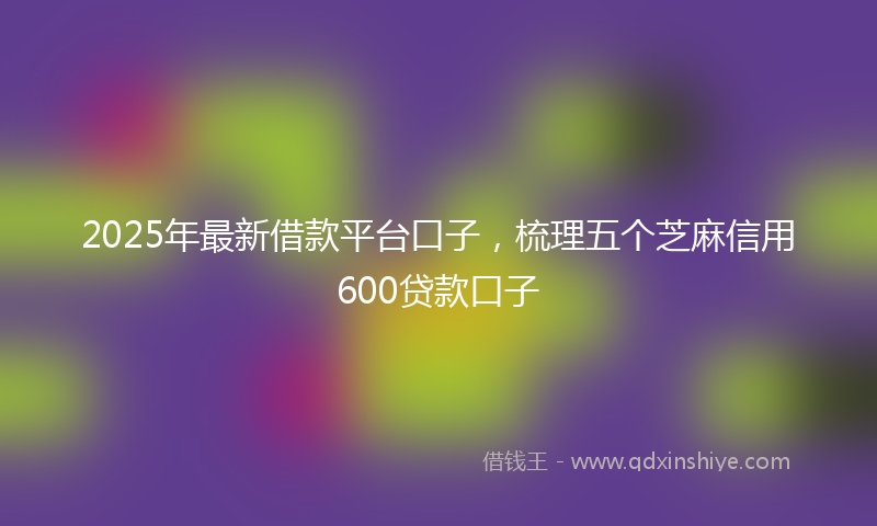 2025年最新借款平台口子，梳理五个芝麻信用600贷款口子