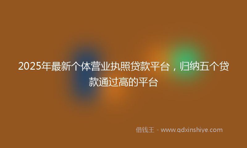 2025年最新个体营业执照贷款平台，归纳五个贷款通过高的平台