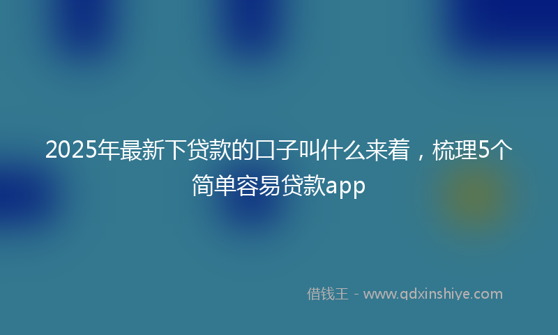 2025年最新下贷款的口子叫什么来着，梳理5个简单容易贷款app