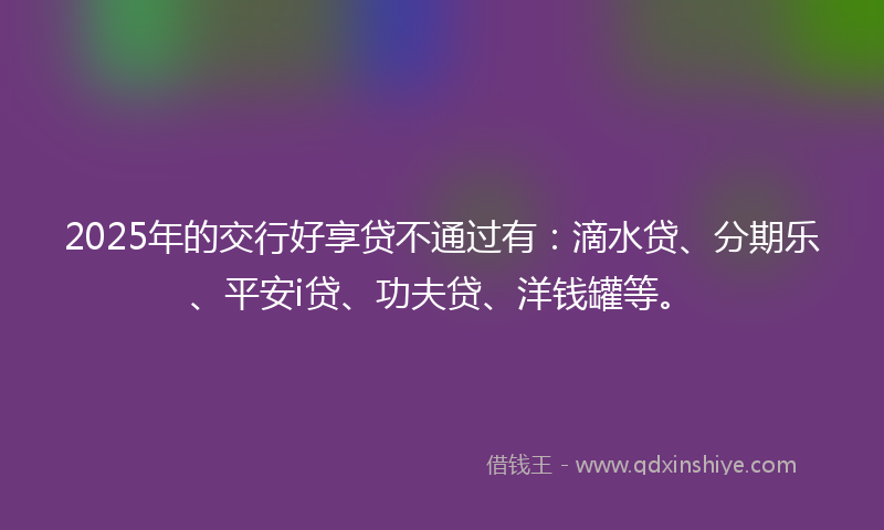 2025年的交行好享贷不通过有：滴水贷、分期乐、平安i贷、功夫贷、洋钱罐等。