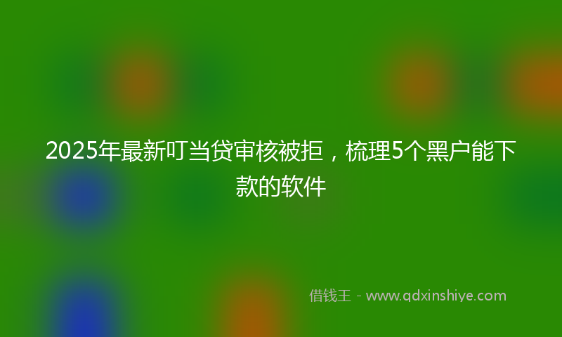 2025年最新叮当贷审核被拒，梳理5个黑户能下款的软件