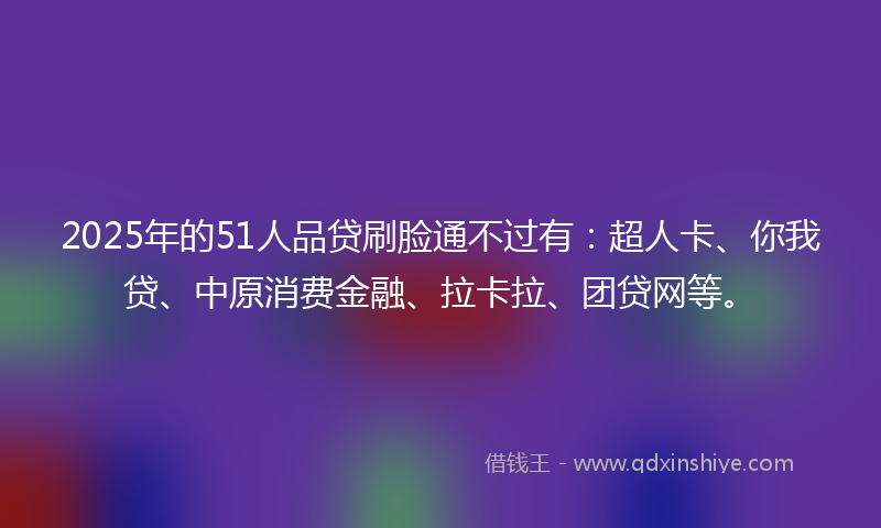 2025年的51人品贷刷脸通不过有：超人卡、你我贷、中原消费金融、拉卡拉、团贷网等。
