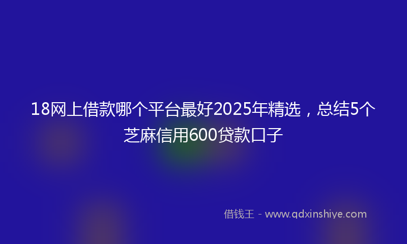 18网上借款哪个平台最好2025年精选，总结5个芝麻信用600贷款口子