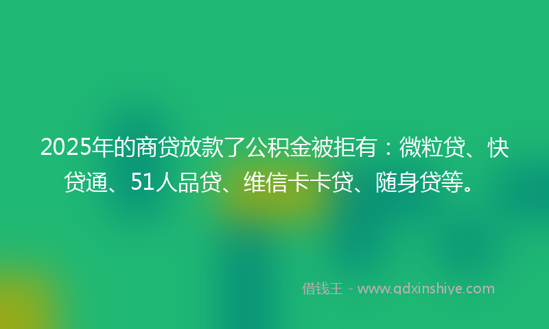 2025年的商贷放款了公积金被拒有：微粒贷、快贷通、51人品贷、维信卡卡贷、随身贷等。