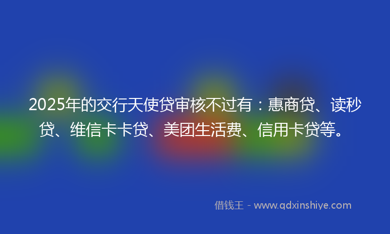 2025年的交行天使贷审核不过有：惠商贷、读秒贷、维信卡卡贷、美团生活费、信用卡贷等。
