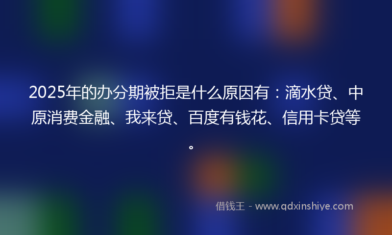 2025年的办分期被拒是什么原因有：滴水贷、中原消费金融、我来贷、百度有钱花、信用卡贷等。