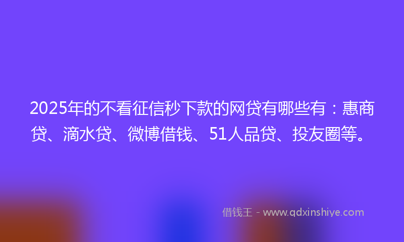 2025年的不看征信秒下款的网贷有哪些有：惠商贷、滴水贷、微博借钱、51人品贷、投友圈等。