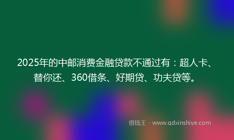 2025年的中邮消费金融贷款不通过有：超人卡、替你还、360借条、好期贷、功夫贷等。