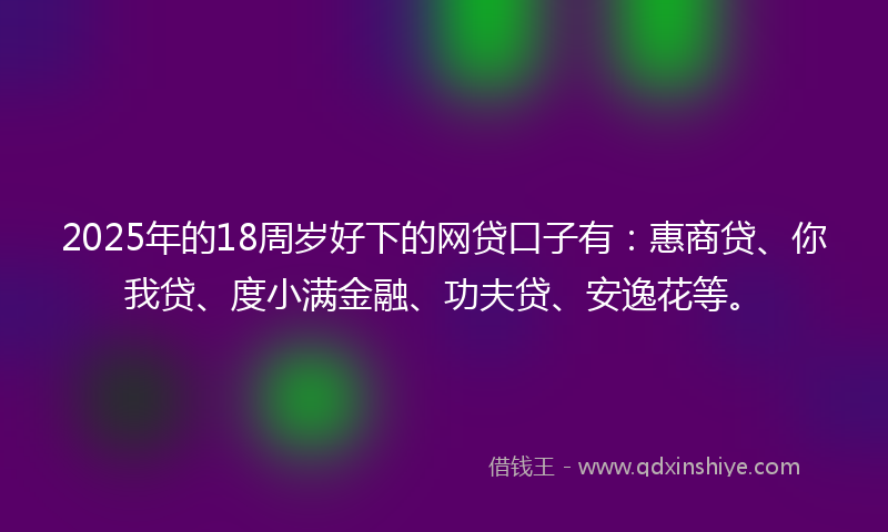 2025年的18周岁好下的网贷口子有：惠商贷、你我贷、度小满金融、功夫贷、安逸花等。