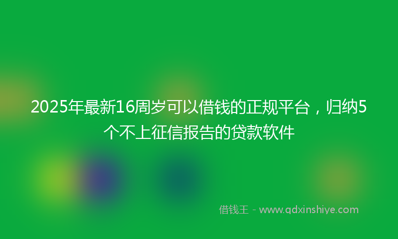2025年最新16周岁可以借钱的正规平台，归纳5个不上征信报告的贷款软件