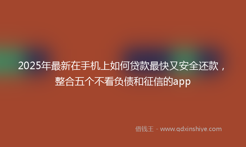 2025年最新在手机上如何贷款最快又安全还款，整合五个不看负债和征信的app
