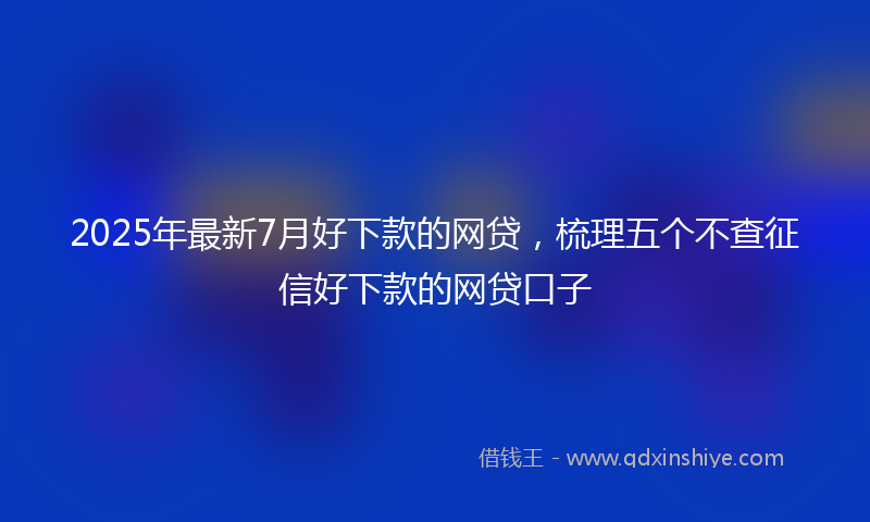 2025年最新7月好下款的网贷，梳理五个不查征信好下款的网贷口子