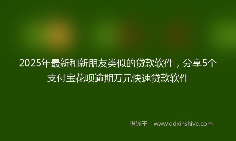 2025年最新和新朋友类似的贷款软件，分享5个支付宝花呗逾期万元快速贷款软件