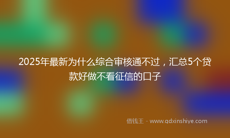 2025年最新为什么综合审核通不过，汇总5个贷款好做不看征信的口子