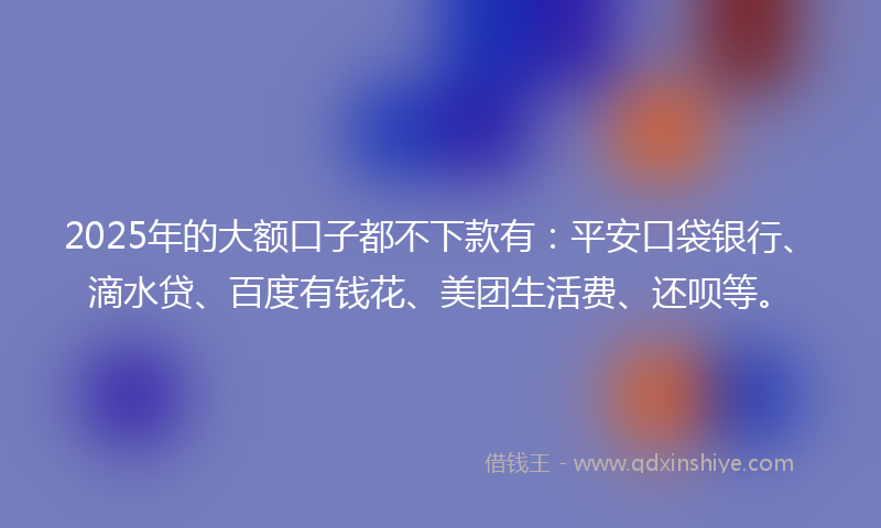 2025年的大额口子都不下款有：平安口袋银行、滴水贷、百度有钱花、美团生活费、还呗等。
