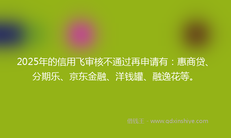 2025年的信用飞审核不通过再申请有：惠商贷、分期乐、京东金融、洋钱罐、融逸花等。