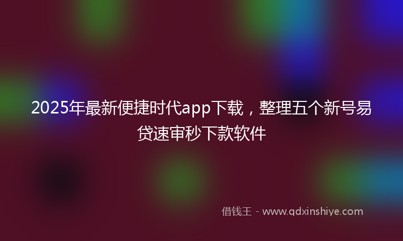 2025年最新便捷时代app下载，整理五个新号易贷速审秒下款软件