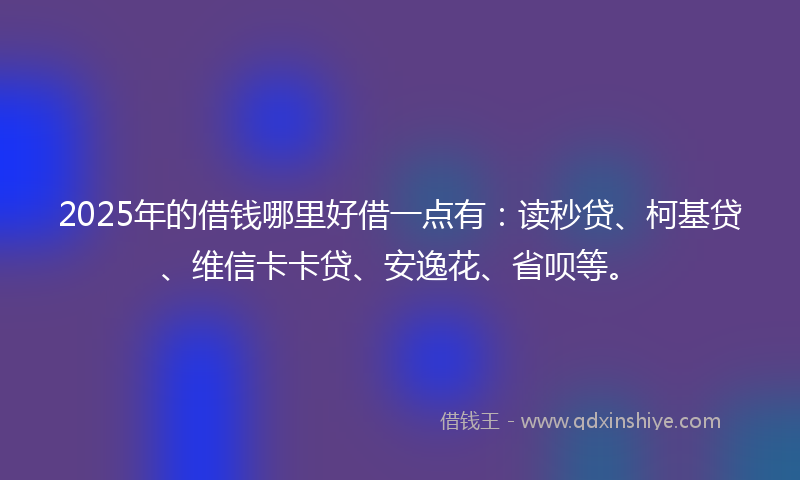 2025年的借钱哪里好借一点有：读秒贷、柯基贷、维信卡卡贷、安逸花、省呗等。
